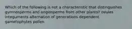 Which of the following is not a characteristic that distinguishes gymnosperms and angiosperms from other plants? ovules integuments alternation of generations dependent gametophytes pollen