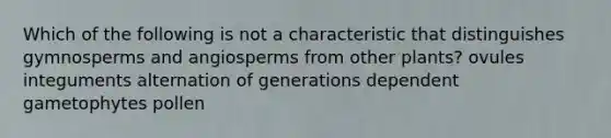 Which of the following is not a characteristic that distinguishes gymnosperms and angiosperms from other plants? ovules integuments alternation of generations dependent gametophytes pollen