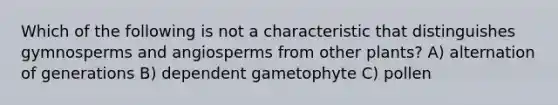 Which of the following is not a characteristic that distinguishes gymnosperms and angiosperms from other plants? A) alternation of generations B) dependent gametophyte C) pollen