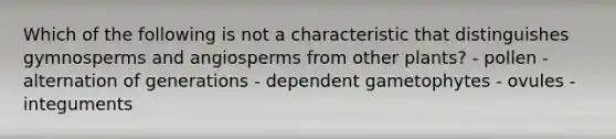 Which of the following is not a characteristic that distinguishes gymnosperms and angiosperms from other plants? - pollen - alternation of generations - dependent gametophytes - ovules - integuments