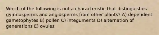 Which of the following is not a characteristic that distinguishes gymnosperms and angiosperms from other plants? A) dependent gametophytes B) pollen C) integuments D) alternation of generations E) ovules