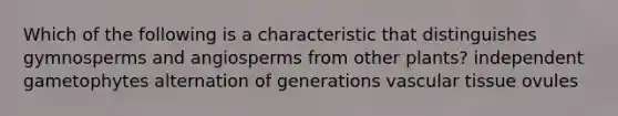 Which of the following is a characteristic that distinguishes gymnosperms and angiosperms from other plants? independent gametophytes alternation of generations vascular tissue ovules