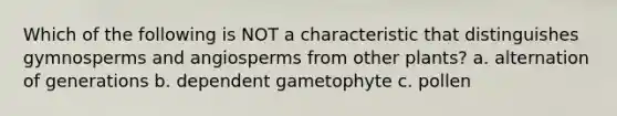 Which of the following is NOT a characteristic that distinguishes gymnosperms and angiosperms from other plants? a. alternation of generations b. dependent gametophyte c. pollen