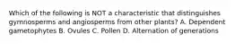 Which of the following is NOT a characteristic that distinguishes gymnosperms and angiosperms from other plants? A. Dependent gametophytes B. Ovules C. Pollen D. Alternation of generations