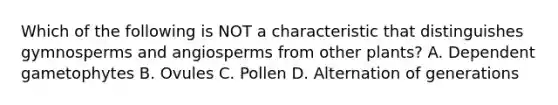 Which of the following is NOT a characteristic that distinguishes gymnosperms and angiosperms from other plants? A. Dependent gametophytes B. Ovules C. Pollen D. Alternation of generations