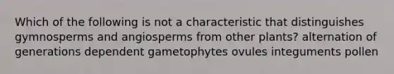 Which of the following is not a characteristic that distinguishes gymnosperms and angiosperms from other plants? alternation of generations dependent gametophytes ovules integuments pollen