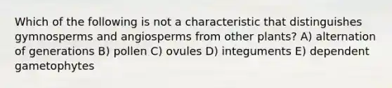 Which of the following is not a characteristic that distinguishes gymnosperms and angiosperms from other plants? A) alternation of generations B) pollen C) ovules D) integuments E) dependent gametophytes