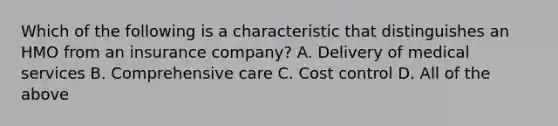 Which of the following is a characteristic that distinguishes an HMO from an insurance company? A. Delivery of medical services B. Comprehensive care C. Cost control D. All of the above