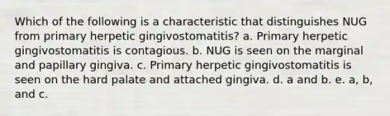 Which of the following is a characteristic that distinguishes NUG from primary herpetic gingivostomatitis? a. Primary herpetic gingivostomatitis is contagious. b. NUG is seen on the marginal and papillary gingiva. c. Primary herpetic gingivostomatitis is seen on the hard palate and attached gingiva. d. a and b. e. a, b, and c.