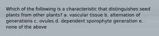 Which of the following is a characteristic that distinguishes seed plants from other plants? a. vascular tissue b. alternation of generations c. ovules d. dependent sporophyte generation e. none of the above