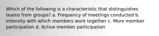 Which of the following is a characteristic that distinguishes teams from groups? a. Frequency of meetings conducted b. Intensity with which members work together c. More member participation d. Active member participation