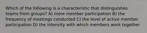 Which of the following is a characteristic that distinguishes teams from groups? A) more member participation B) the frequency of meetings conducted C) the level of active member participation D) the intensity with which members work together