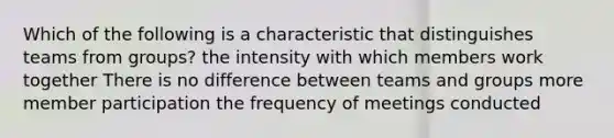 Which of the following is a characteristic that distinguishes teams from groups? the intensity with which members work together There is no difference between teams and groups more member participation the frequency of meetings conducted