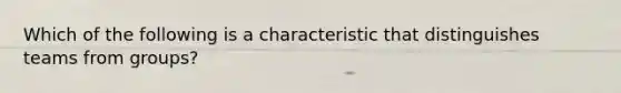 Which of the following is a characteristic that distinguishes teams from groups?