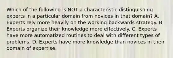 Which of the following is NOT a characteristic distinguishing experts in a particular domain from novices in that domain? A. Experts rely more heavily on the working-backwards strategy. B. Experts organize their knowledge more effectively. C. Experts have more automatized routines to deal with different types of problems. D. Experts have more knowledge than novices in their domain of expertise.