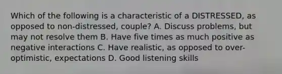 Which of the following is a characteristic of a DISTRESSED, as opposed to non-distressed, couple? A. Discuss problems, but may not resolve them B. Have five times as much positive as negative interactions C. Have realistic, as opposed to over-optimistic, expectations D. Good listening skills