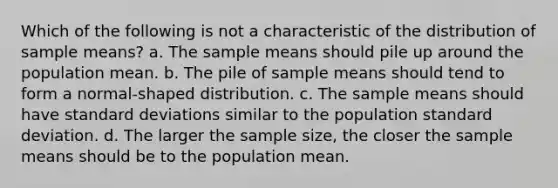 Which of the following is not a characteristic of the distribution of sample means? a. The sample means should pile up around the population mean. b. The pile of sample means should tend to form a normal-shaped distribution. c. The sample means should have <a href='https://www.questionai.com/knowledge/kqGUr1Cldy-standard-deviation' class='anchor-knowledge'>standard deviation</a>s similar to the population standard deviation. d. The larger the sample size, the closer the sample means should be to the population mean.