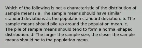 Which of the following is not a characteristic of the distribution of sample means? a. The sample means should have similar <a href='https://www.questionai.com/knowledge/kqGUr1Cldy-standard-deviation' class='anchor-knowledge'>standard deviation</a>s as the population standard deviation. b. The sample means should pile up around the population mean. c. The pile of sample means should tend to form a normal-shaped distribution. d. The larger the sample size, the closer the sample means should be to the population mean.