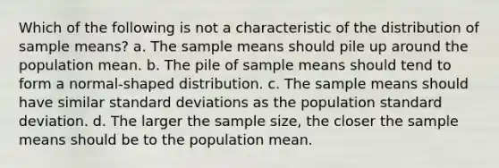 Which of the following is not a characteristic of the distribution of sample means? a. The sample means should pile up around the population mean. b. The pile of sample means should tend to form a normal-shaped distribution. c. The sample means should have similar standard deviations as the population standard deviation. d. The larger the sample size, the closer the sample means should be to the population mean.