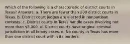 Which of the following is a characteristic of district courts in Texas? Answers: a. There are fewer than 200 district courts in Texas. b. District court judges are elected in nonpartisan contests. c. District courts in Texas handle cases involving not more than 5,000. d. District courts have original criminal jurisdiction in all felony cases. e. No county in Texas has more than one district court within its borders.