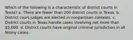 Which of the following is a characteristic of district courts in Texas? a. There are fewer than 200 district courts in Texas. b. District court judges are elected in nonpartisan contests. c. District courts in Texas handle cases involving not more than 5,000. d. District courts have original criminal jurisdiction in all felony cases.