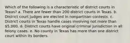 Which of the following is a characteristic of district courts in Texas? a. There are fewer than 200 district courts in Texas. b. District court judges are elected in nonpartisan contests. c. District courts in Texas handle cases involving not more than 5,000. d. District courts have original criminal jurisdiction in all felony cases. e. No county in Texas has more than one district court within its borders.