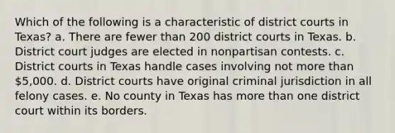 Which of the following is a characteristic of district courts in Texas? a. There are fewer than 200 district courts in Texas. b. District court judges are elected in nonpartisan contests. c. District courts in Texas handle cases involving not more than 5,000. d. District courts have original criminal jurisdiction in all felony cases. e. No county in Texas has more than one district court within its borders.