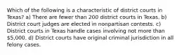 Which of the following is a characteristic of district courts in Texas? a) There are fewer than 200 district courts in Texas. b) District court judges are elected in nonpartisan contests. c) District courts in Texas handle cases involving not more than 5,000. d) District courts have original criminal jurisdiction in all felony cases.