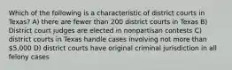 Which of the following is a characteristic of district courts in Texas? A) there are fewer than 200 district courts in Texas B) District court judges are elected in nonpartisan contests C) district courts in Texas handle cases involving not more than 5,000 D) district courts have original criminal jurisdiction in all felony cases