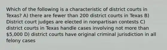 Which of the following is a characteristic of district courts in Texas? A) there are fewer than 200 district courts in Texas B) District court judges are elected in nonpartisan contests C) district courts in Texas handle cases involving not more than 5,000 D) district courts have original criminal jurisdiction in all felony cases