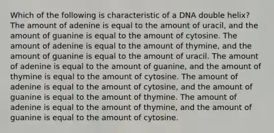 Which of the following is characteristic of a DNA double helix? The amount of adenine is equal to the amount of uracil, and the amount of guanine is equal to the amount of cytosine. The amount of adenine is equal to the amount of thymine, and the amount of guanine is equal to the amount of uracil. The amount of adenine is equal to the amount of guanine, and the amount of thymine is equal to the amount of cytosine. The amount of adenine is equal to the amount of cytosine, and the amount of guanine is equal to the amount of thymine. The amount of adenine is equal to the amount of thymine, and the amount of guanine is equal to the amount of cytosine.