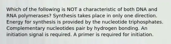 Which of the following is NOT a characteristic of both DNA and RNA polymerases? Synthesis takes place in only one direction. Energy for synthesis is provided by the nucleotide triphosphates. Complementary nucleotides pair by hydrogen bonding. An initiation signal is required. A primer is required for initiation.