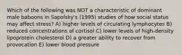 Which of the following was NOT a characteristic of dominant male baboons in Sapolsky's (1995) studies of how social status may affect stress? A) higher levels of circulating lymphocytes B) reduced concentrations of cortisol C) lower levels of high-density lipoprotein cholesterol D) a greater ability to recover from provocation E) lower blood pressure