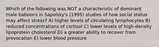 Which of the following was NOT a characteristic of dominant male baboons in Sapolsky's (1995) studies of how social status may affect stress? A) higher levels of circulating lymphocytes B) reduced concentrations of cortisol C) lower levels of high-density lipoprotein cholesterol D) a greater ability to recover from provocation E) lower blood pressure