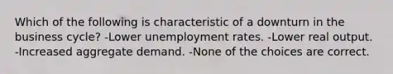 Which of the following is characteristic of a downturn in the business cycle? -Lower <a href='https://www.questionai.com/knowledge/kh7PJ5HsOk-unemployment-rate' class='anchor-knowledge'>unemployment rate</a>s. -Lower real output. -Increased aggregate demand. -None of the choices are correct.