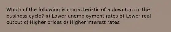 Which of the following is characteristic of a downturn in the business cycle? a) Lower unemployment rates b) Lower real output c) Higher prices d) Higher interest rates