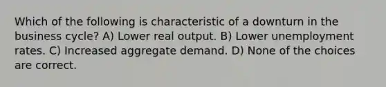 Which of the following is characteristic of a downturn in the business cycle? A) Lower real output. B) Lower unemployment rates. C) Increased aggregate demand. D) None of the choices are correct.