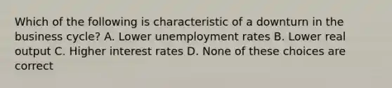 Which of the following is characteristic of a downturn in the business cycle? A. Lower unemployment rates B. Lower real output C. Higher interest rates D. None of these choices are correct