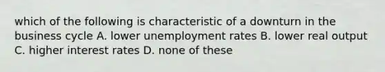 which of the following is characteristic of a downturn in the business cycle A. lower unemployment rates B. lower real output C. higher interest rates D. none of these