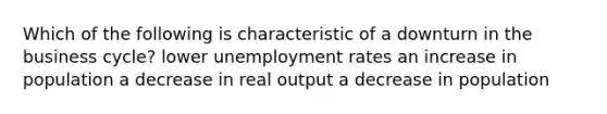 Which of the following is characteristic of a downturn in the business cycle? lower unemployment rates an increase in population a decrease in real output a decrease in population