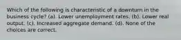 Which of the following is characteristic of a downturn in the business cycle? (a). Lower unemployment rates. (b). Lower real output. (c). Increased aggregate demand. (d). None of the choices are correct.