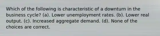 Which of the following is characteristic of a downturn in the business cycle? (a). Lower <a href='https://www.questionai.com/knowledge/kh7PJ5HsOk-unemployment-rate' class='anchor-knowledge'>unemployment rate</a>s. (b). Lower real output. (c). Increased aggregate demand. (d). None of the choices are correct.