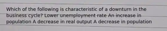 Which of the following is characteristic of a downturn in the business cycle? Lower unemployment rate An increase in population A decrease in real output A decrease in population