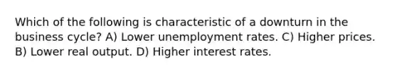 Which of the following is characteristic of a downturn in the business cycle? A) Lower unemployment rates. C) Higher prices. B) Lower real output. D) Higher interest rates.