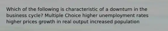 Which of the following is characteristic of a downturn in the business cycle? Multiple Choice higher unemployment rates higher prices growth in real output increased population