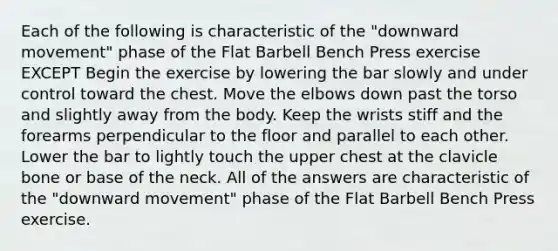 Each of the following is characteristic of the "downward movement" phase of the Flat Barbell Bench Press exercise EXCEPT Begin the exercise by lowering the bar slowly and under control toward the chest. Move the elbows down past the torso and slightly away from the body. Keep the wrists stiff and the forearms perpendicular to the floor and parallel to each other. Lower the bar to lightly touch the upper chest at the clavicle bone or base of the neck. All of the answers are characteristic of the "downward movement" phase of the Flat Barbell Bench Press exercise.