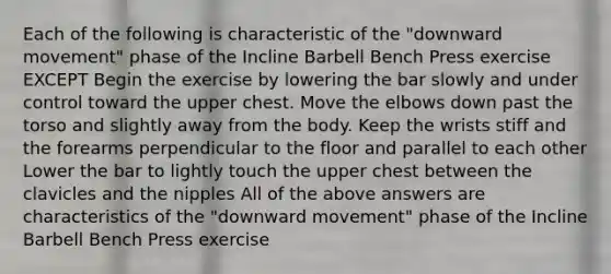 Each of the following is characteristic of the "downward movement" phase of the Incline Barbell Bench Press exercise EXCEPT Begin the exercise by lowering the bar slowly and under control toward the upper chest. Move the elbows down past the torso and slightly away from the body. Keep the wrists stiff and the forearms perpendicular to the floor and parallel to each other Lower the bar to lightly touch the upper chest between the clavicles and the nipples All of the above answers are characteristics of the "downward movement" phase of the Incline Barbell Bench Press exercise