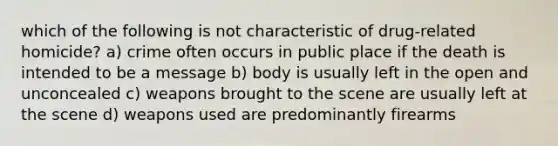 which of the following is not characteristic of drug-related homicide? a) crime often occurs in public place if the death is intended to be a message b) body is usually left in the open and unconcealed c) weapons brought to the scene are usually left at the scene d) weapons used are predominantly firearms