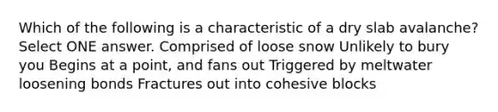 Which of the following is a characteristic of a dry slab avalanche? Select ONE answer. Comprised of loose snow Unlikely to bury you Begins at a point, and fans out Triggered by meltwater loosening bonds Fractures out into cohesive blocks