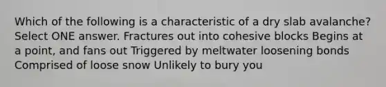 Which of the following is a characteristic of a dry slab avalanche? Select ONE answer. Fractures out into cohesive blocks Begins at a point, and fans out Triggered by meltwater loosening bonds Comprised of loose snow Unlikely to bury you